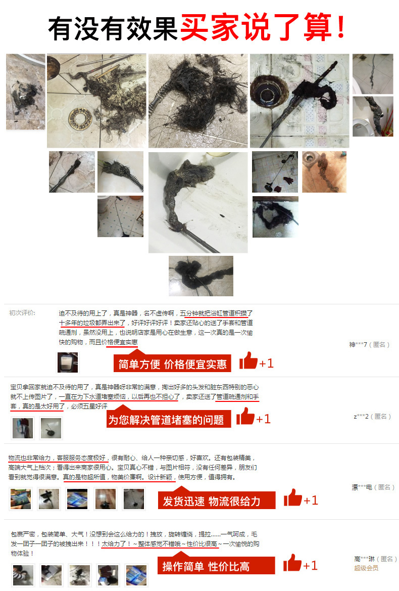 有没有效果买家说了算!初次评价迫不及待的用上了,真是神器,名不虚传啊,五分钟就把浴缸管道积措了十多年的垃圾都弄出来了,好评好评好评!卖家还贴心的送了手套和管道通剂,虽然没用上,也说明店家是用心在做生意,这一次真的是一次偷快的购物,而且价格便宜实惠简单方便价格便宜实惠宝贝拿回家就迫不及待的用了,真是神器呀主常的满意,掏出好多的头发和驻东西特别的恶心就不上传图片了,一直在为下水道堵塞烦恼,以后再也不担心了,卖家还送了管道疏通剂和手套,真的是太好用了,必须五星好评z*2(名)。为您解决管道堵塞的问题1给人一种亲切感,好喜欢。还有包装精美端大气上档次;看得出来商家很用心。宝贝真心不错,与图片相符,没有任何差异,朋友们看到就觉得很满意。真的是物超所值,物美价康啊。设计新颖,使用方便,值得拥有。玄圖发货迅速物流很给力包裹严密,包装简单、大气!没想到会这么给力的!拽放,旋转缠绕,提拉…气呵成,毛发一团子一团子的被拽出来给力了!整体感觉不错哦件价比很高~一次烷的购高*琳(匿名操作简单性价比高+1-推好价 | 品质生活 精选好价