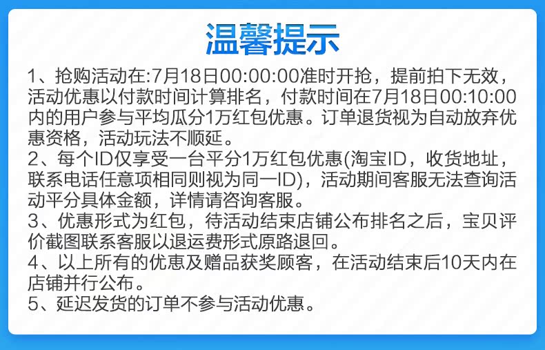 温馨提示1、抢购活动在:7月18日00:00:00准时开抢,提前拍下无效,活动优惠以付款时间计算排名,付款时间在7月18日00:10:00内的用户参与平均瓜分1万红包优惠。订单退货视为自动放弃优惠资格,活动玩法不顺延。2、每个|D仅享受一台平分1万红包优惠(淘宝D,收货地址,联系电话任意项相同则视为同一|D),活动期间客服无法查询活动平分具体金额,详情请咨询客服。3、优惠形式为红包,待活动结束店铺公布排名之后,宝贝评价截图联系客服以退运费形式原路退回。4、以上所有的优恵及赠品获奖顾客,在活动结束后10天内在店铺并行公布。5、延迟发货的订单不参与活动优惠。-推好价 | 品质生活 精选好价