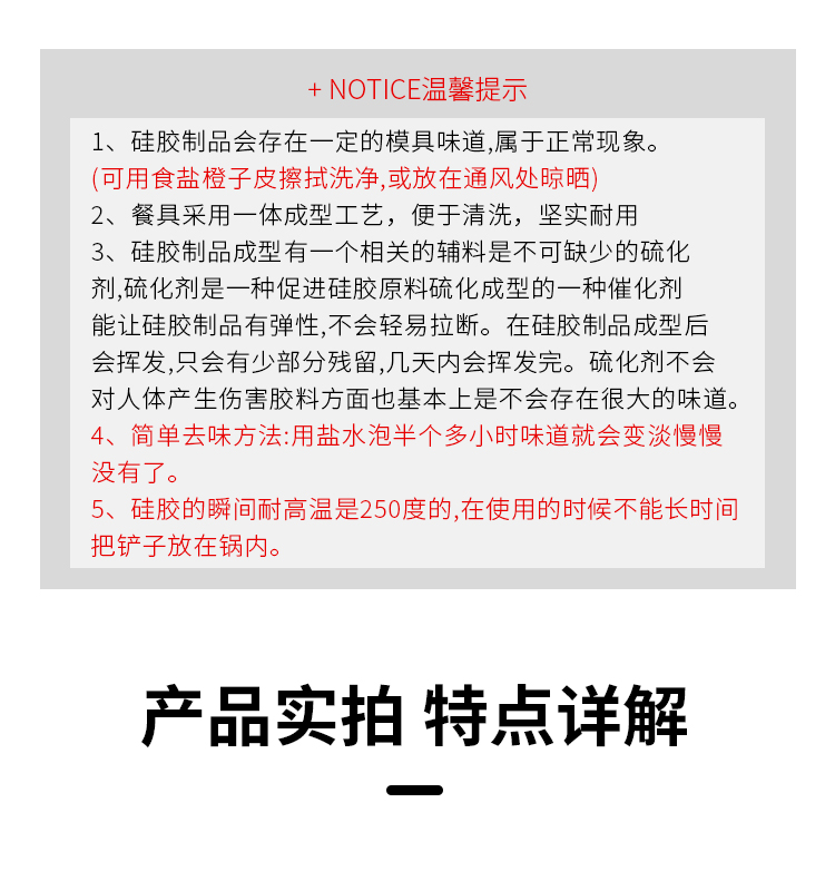 + NOTICE温馨提示1、硅胶制品会存在一定的模具味道,属于正常现象(可用食盐橙子皮擦拭洗净,或放在通风处晾晒2、餐具釆用一体成型工艺,便于清洗,坚实耐用3、硅胶制品成型有一个相关的辅料是不可缺少的硫化剂,硫化剂是一种促进硅胶原料硫化成型的一种催化剂能让硅胶制品有弹性,不会轻易拉断。在硅胶制品成型后会挥发,只会有少部分残留,几天内会挥发完。硫化剂不会对人体产生伤害胶料方面也基本上是不会存在很大的味道简单去味方法:用盐水泡半个多小时味道就会变淡慢慢没有了。5、硅胶的瞬间耐高温是250度的,在使用的时候不能长时间把铲子放在锅内产品实拍特点详解-推好价 | 品质生活 精选好价