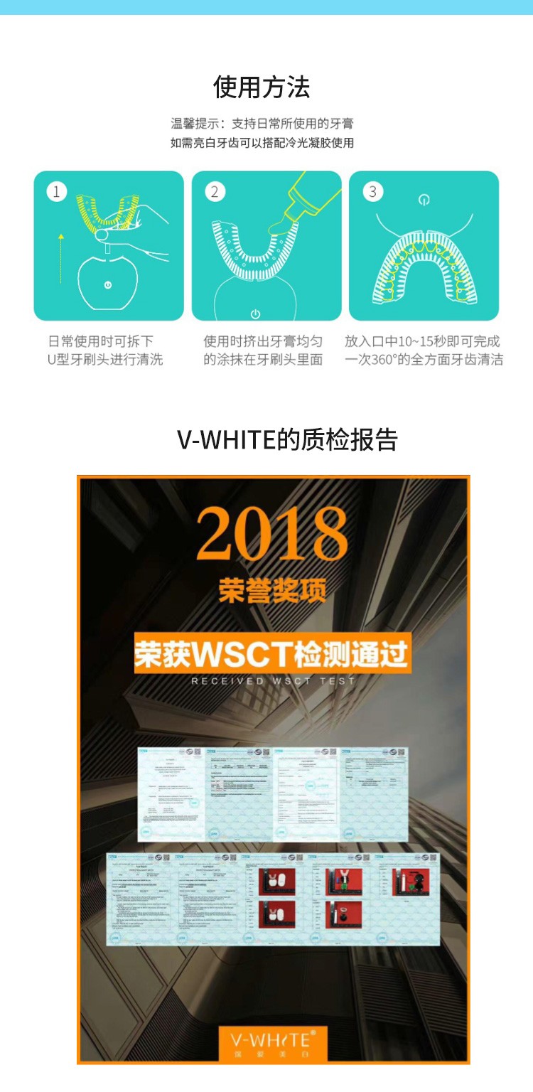 使用方法温馨提示:支持日常所使用的牙膏如需亮白牙齿可以搭配冷光凝胶使用日常使用时可拆下使用时挤出牙膏均匀放入口中10~15秒即可完成U型牙刷头进行清洗的涂抹在牙刷头里面一次360°的全方面牙齿清洁V- WHITE的质检报告2018荣誉项荣获WSCT检测通过V-WHOTE-推好价 | 品质生活 精选好价