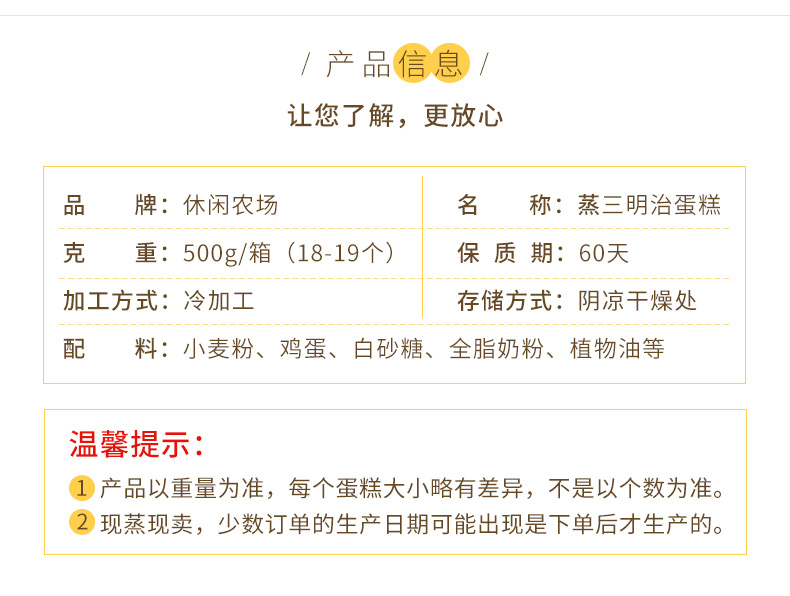 /产品信息让您了解,更放心品牌:休闲农场名称:蒸三明治蛋糕克重:500g/箱(18-19个)保质期:60天加工方式:冷加工存储方式:阴凉干燥处配料:小麦粉、鸡蛋、白砂糖、全脂奶粉、植物油等温馨提示①1产品以重量为准,每个蛋糕大小略有差异,不是以个数为准。2现蒸现卖,少数订单的生产日期可能出现是下单后才生产的。-推好价 | 品质生活 精选好价