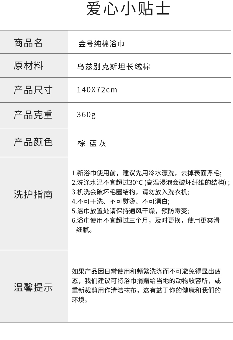 爱心小贴士商品名金号纯棉浴巾原材料乌兹别克斯坦长绒棉产品尺寸140X72cm产品克重360g产品颜色棕蓝灰1.新浴巾使用前,建议先用冷水漂洗,去掉表面浮毛2洗涤水温不宜超过30℃C(高温浸泡会破坏纤维的结构);洗护指南3.机洗会破坏毛圈结构,请勿放入洗衣机;4.不可干洗、不可熨烫、不可漂白5浴巾放置处请保持通风干燥,预防霉变6浴巾使用不宜超过三个月,及时更换,使用更爽滑细腻。如果产品因日常使用和频繁洗涤而不可避免得显出疲态,我们建议可将浴巾捐赠给当地的动物收容所,或温馨提示重新裁剪用作清洁抹布,这有益于你的健康和我们的环境。-推好价 | 品质生活 精选好价