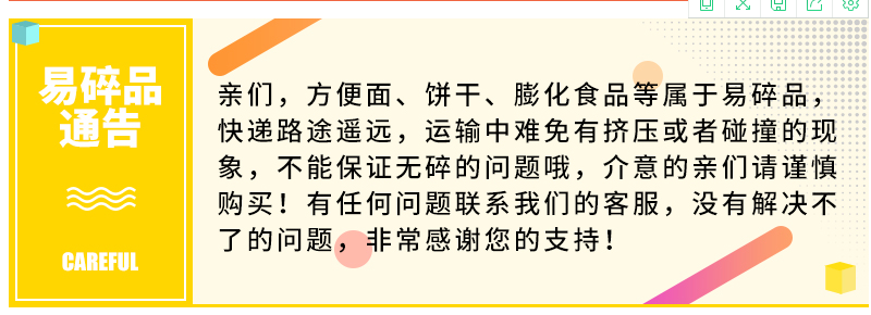亲们,方便面、饼干、膨化食品等属于易碎品快递路途遥远,运输中难免有挤压或者碰撞的现象,不能保证无碎的问题哦,介意的亲们请谨慎购买!有任何问题联系我们的客服,没有解决不了的问题,非常感谢您的支持CAREFUL-推好价 | 品质生活 精选好价