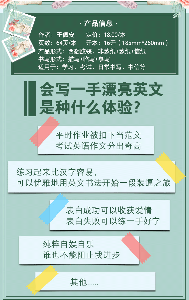 产品信息作者:于佩安定价:18.00/本页数:64页/本开本:16开(185mm*260mm)产品形式:西翻胶装、非蒙纸+蒙纸+信纸书写形式:描写+临写+摹写适用于:学习、考试、日常书写、书信等会写一手漂亮英文是种什么体验?平时作业被扣下当范文考试英语作文分出奇高练习起来比汉字容易,可以优雅地用英文书法开始一段装逼之旅表白成功可以收获爱情表白失败可以练一手好字纯粹自娱自乐谁也不能阻止我进步其他-推好价 | 品质生活 精选好价
