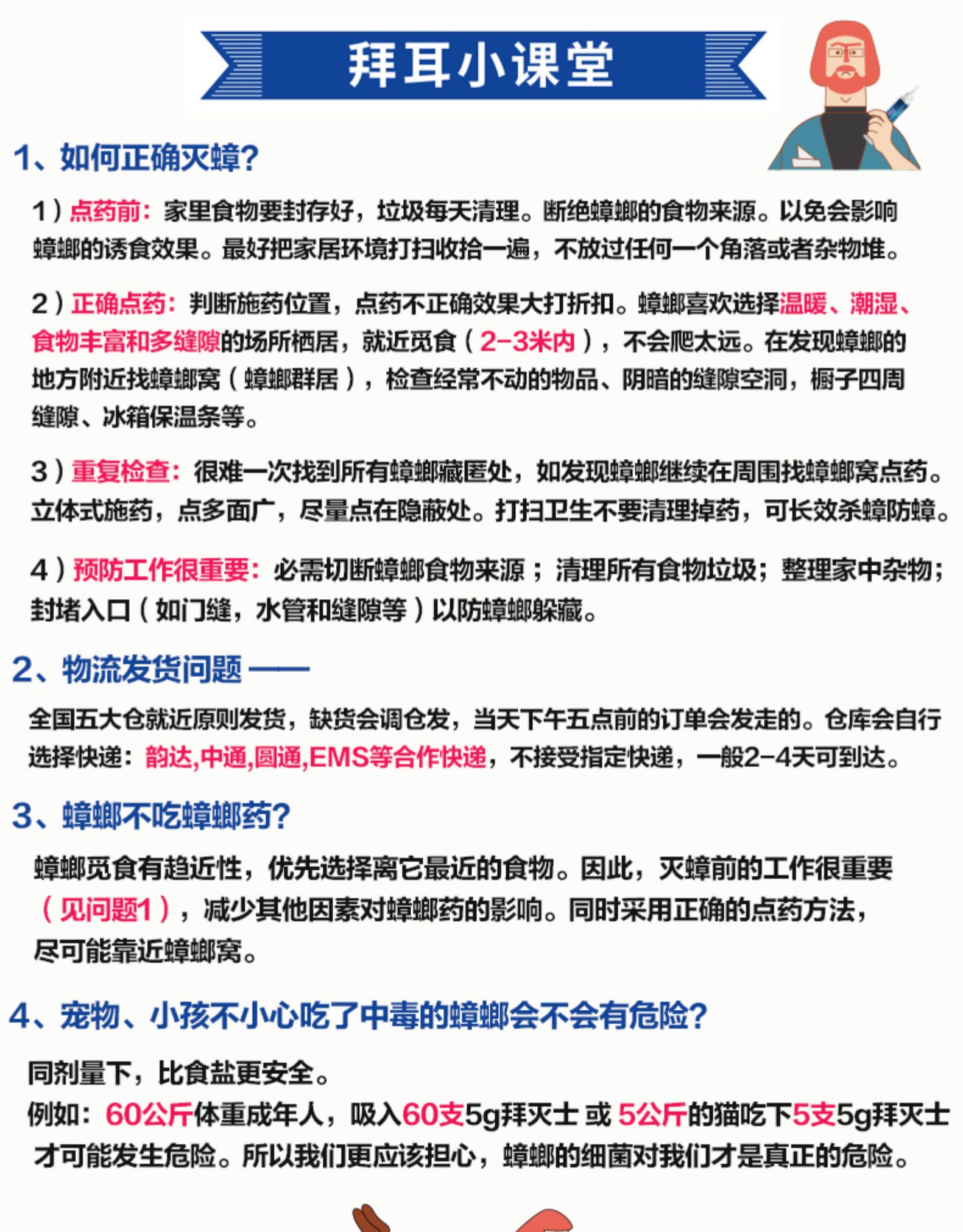 拜耳小课堂1、如何正确灭蟑?1)点药前:家里食物要封存好,垃圾毎天清理。断绝蟑螂的食物来源。以免会影晌蟑揶的诱食效果。最好把家居环境打扫收拾一遍,不放过任何一个角落或者杂物堆。2)正确点药:判断施药位置,点药不正确效果大打折扣。蟑螂喜欢选择温暧、潮湿、食物丰富和多缝隙的场所栖居,就近觅食(2-3米内),不会爬太远。在发现蟑螂的地方附近找蟑螂窝(蟑螂群居),检查经常不动的物品、阴喑的缝隙空洞,橱子四周缝隙、冰箱保温条等。3)重复检查:很难一次找到所有蟑螂藏匿处,如发现蟑螂继续在周围找蟑螂窝点药。立体式施药,点多面广,尽量点在隐蔽处。打扫卫生不要凊理掉药,可长效杀蟑防蟑4)预防工作很重要:必需切断蟑螂食物来源;清理所有食物垃圾;整理家中杂物;封堵入口(如门缝,水管和缝隙等)以防蟑螂躲藏。2、物流发货问题全国五大仓就近原则发货,缺货会调仓发,当天下午五点前的订单会发走的。仓库会自行选择快递∶韵达,中通,圆通,EMS等合作快递,不接受指定快递,一般2-4天可到达。3、蟑螂不吃蟑螂药?蟑螂觅食有趋近性,优先选择离它最近的食物。因此,灭蟑前的工作很重要(见问题1),堿少其他因素对蟑螂药的影响。同时采用正确的点药方法,尽可能靠近蟑螂窝。4、宠物、小孩不小心吃了中毒的蟑螂会不会有危险?同剂量下,比食盐更安全。例如:60公斤体重成年人,吸入60支5g拜灭士或5公斤的猫吃下5支59拜灭士才可能发生危险。所以我们更应该担心,蟑螂的细菌对我们才是真正的危险。-推好价 | 品质生活 精选好价