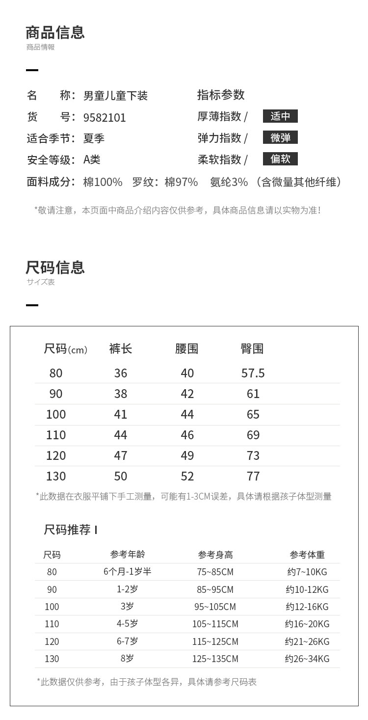商品信息品情報名称:男童儿童下装指标参数货号:9582101厚薄指数/[适中适合季节:夏季弹力指数/[微弹安全等级:A类柔软指数/[偏软面料成分:棉100%罗纹:棉97%氨纶3%(含微量其他纤维)敬请注意,本页面中商品介绍内容仅供参考,具体商品信息请以实物为准尺码信息甘又表尺码(cm)裤长腰围臀围4057.5903842611004144651101204749130505277此数据在衣服平铺下手工测量,可能有1-3CM误差,具体请根据孩子体型测量尺码推荐尺码参考年龄参考身高参考体重6个月-1岁半约7~10KG1-2岁85~95CM约10-12KG10095~105CM约12-16KG11045岁105~115CM6-7岁115~125CM约21~26KG125~135CM约26~34KG此数据仅供参考,由于孩子体型各异,具体请参考尺码表-推好价 | 品质生活 精选好价