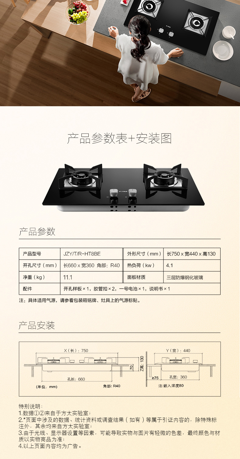品参数表+安装图产品参数品型号JZY/T/R-HT8BE外形尺寸(mm)长750×宽440×高130开孔尺寸(mm)长660×宽360角部:R40‖热负荷(kw)4.1重(kg)11面板材质三层防爆钢化玻璃开孔样板×1,胶管扣×2,一号电池×1,说明书×1注:具体适用气源,请参看包装箱铭牌、灶具上的气源标贴(长):7502c=18R博角部:R40注嵌入深度80特别说明1数据①②来自于方太实验室*页面中涉及的数据、统计资料或调查结果(如有)等属于引证内容的,除特殊标注外,其余均来自方太实验室3由于光线、显示器设置等因素,可能导致实物与图片有轻微的色差,最终颜色与材质以实物商品为准4以上页面内容均为广告-推好价 | 品质生活 精选好价