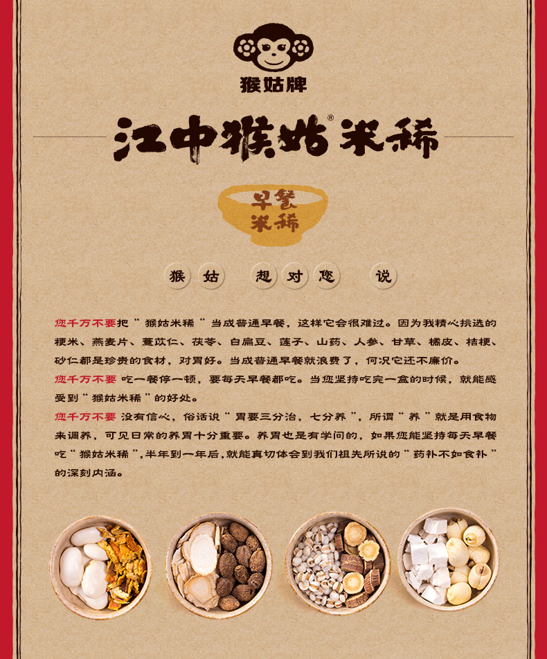 猴贴牌中鴉始狠早餐猴)姑)想对))说您千万不要把“猴姑米鞴”当成普通早餐,这样它会很难过。因为我精心挑选的梗米、燕麦片、薏苡仁、茯苓、白扁豆、莲子、山药、人参、甘草、橘皮、桔梗砂仁都是珍贵的食材,对買好。当成蒈通早餐就浪费了,何况亡还不廉价。您千万不要吃一餐停一顿,要毎天早餐槨吃。当您坚持吃窕一盒的时候,就能感受到“猴姑米稀”的好处。您千万不要没有信心,俗话说“胃要三分治,七分养”,所谓“养”就是用食物来调养,可见曰常的养胃十分重要。荞胃也是有学问的,如果您能坚持毎天早餐吃¨猴姑米鞴”,半年到一年后,就能真切体会到我们祖先所说的“药补不如食补的深刻内涵。④勤③-推好价 | 品质生活 精选好价