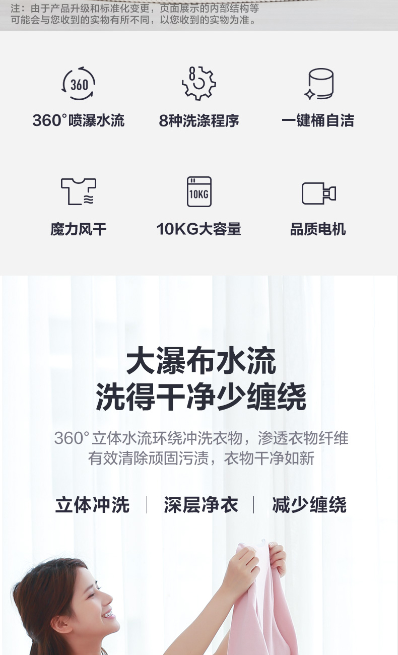 注:由于产品升级和标准化变更,页面展示的丙部结构等可能会与您收到的实物有所不同,以您收到的实物为准。360:360°喷瀑水流8种洗涤程序键桶自洁魔力风干10KG大容量品质电机大淏布水流洗得干净少缠绕360°立体水流环绕冲洗衣物,渗透衣物纤维有效清除顽固污渍,衣物干净如新立体冲洗深层净衣减少缠绕-推好价 | 品质生活 精选好价