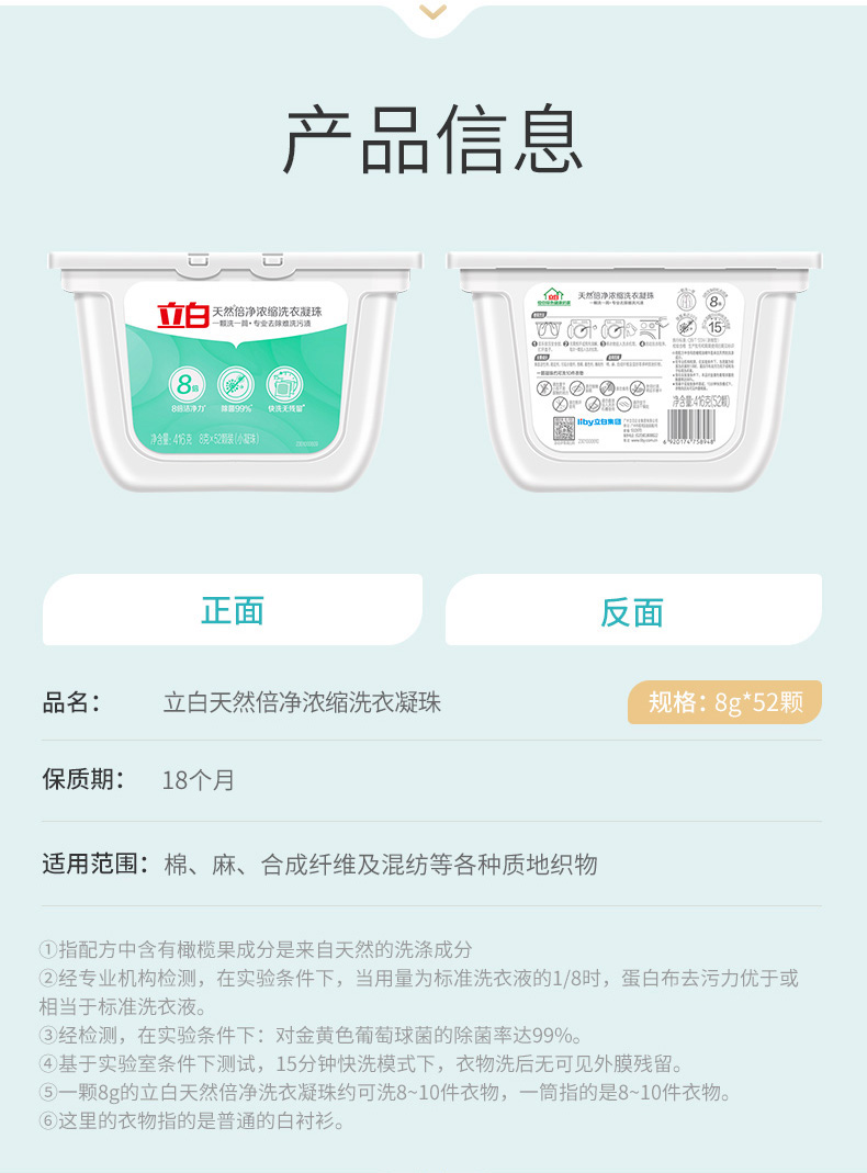 产品信息立白天然倍净浓缩洗衣凝珠对088@◎⑦②=净含量:46克镜装小国正面反面品名立白天然倍净浓缩洗衣凝珠规格:8g*52颗保质期:18个月适用范围:棉、麻、合成纤维及混纺等各种质地织物指配方中含有橄榄果成分是来自天然的洗涤成分②经专业机构检测,在实验条件下,当用量为标准洗衣液的1/8时,蛋白布去污力优于或相当于标准洗衣液。③3经检测,在实验条件下:对金黄色葡萄球菌的除菌率达99%。④基于实验室条件下测试,15分钟快洗模式下,衣物洗后无可见外膜残留5一颗8g的立白天然倍净洗衣凝珠约可洗8-10件衣物,一筒指的是8-10件衣物。⑥这里的衣物指的是普通的白衬衫-推好价 | 品质生活 精选好价