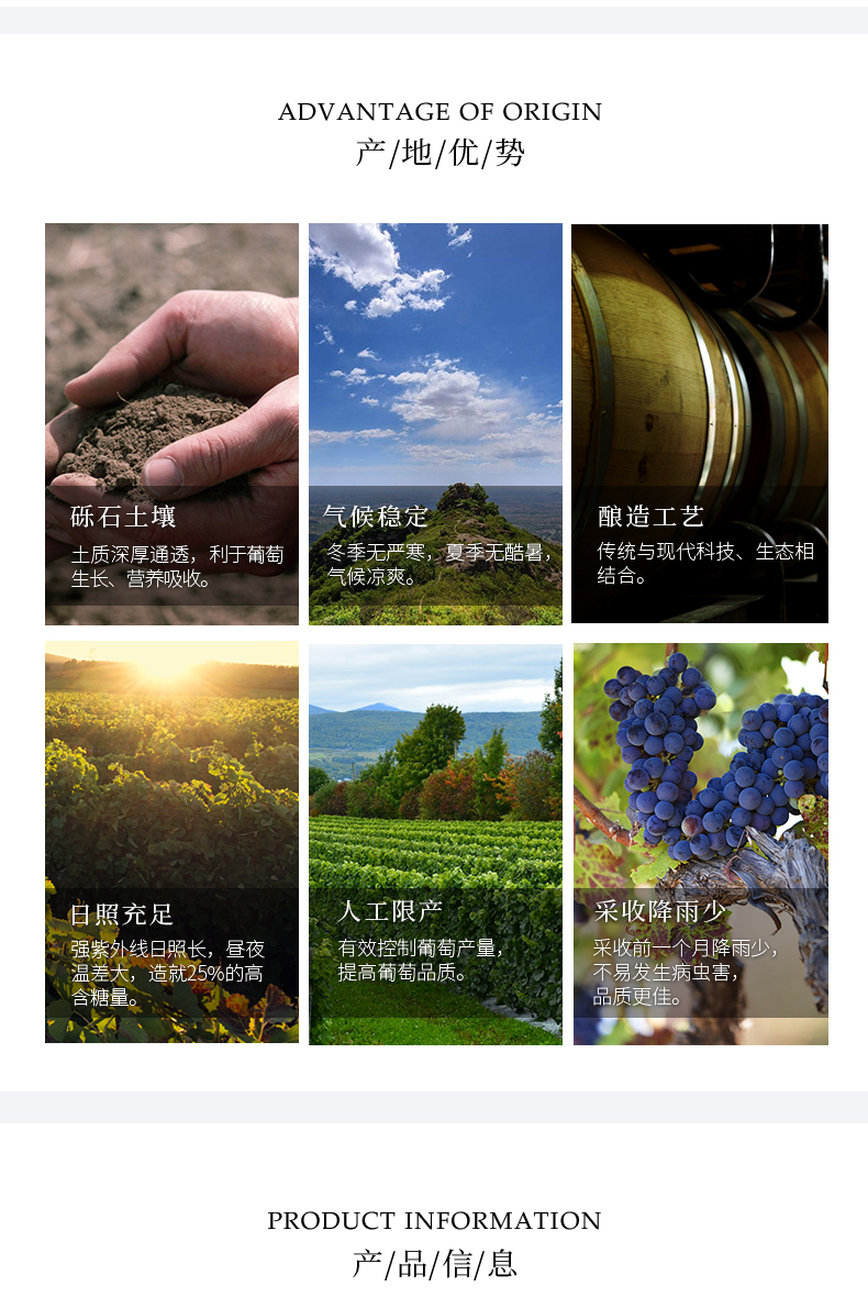 ADVANTAGE OF ORIGIN产/地/优/势砾石土壤气候稳定酿造工艺土质深厚通透,利于葡萄冬季无两寒,要季无酷暑,传统与现代科技、生态相生长、营养吸收。气候凉爽日照充足人工限产采收降雨少强紫外线日照长,昼夜有效控制葡萄产量采收月降温差大,造就25%的高提高葡萄品质。不易发生病虫害,含糖量品质更佳PRODUCT INFORMATION产/品/信/息-推好价 | 品质生活 精选好价