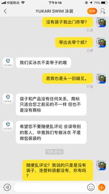 我再说一遍泳衣是用个薄纸包装的,连塑料袋都没有,泳衣只有水洗标而没有商标,我的评论全部在陈述事实而且给了好评。客服说我们又不是专门做袋子的你乱评论误导别人,试问我说了一句不符合事实的话吗?语气 吊 的 一 批 这么不卫生寄过来我给好评给出孽了,我也希望你注意素质别*扰买家再见。 我再说一遍泳衣是用个薄纸包装的,连塑料袋都没有,泳衣只有水洗标而没有商标,我的评论全部在陈述事实而且给了好评。客服说我们又不是专门做袋子的你乱评论误导别人,试问我说了一句不符合事实的话吗?语气 吊 的 一 批 这么不卫生寄过来我给好评给出孽了,我也希望你注意素质别*扰买家再见。