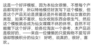 这是一个好评模板，因为本仙女很懒，不想每个产品都写好评，所以特地模仿好友写下这个模板，但是这个产品无论是质量还是外形都是本姑娘喜欢的类型，如果不喜欢，仙女收到东西会很生气，然后这个模板就会成为仙女喋喋不休的休书，自然不可能撤下这个好评，给各位淘友一个参考，本产品还是极好的&mdash;&mdash;来自以为慵懒的只爱购物不爱写评语却想换积分的仙女！好吧，说真的，喜欢。啦啦啦啦啦啦啦啦啦啦啦啦啦啦啦啦啦啦啦啦啦！