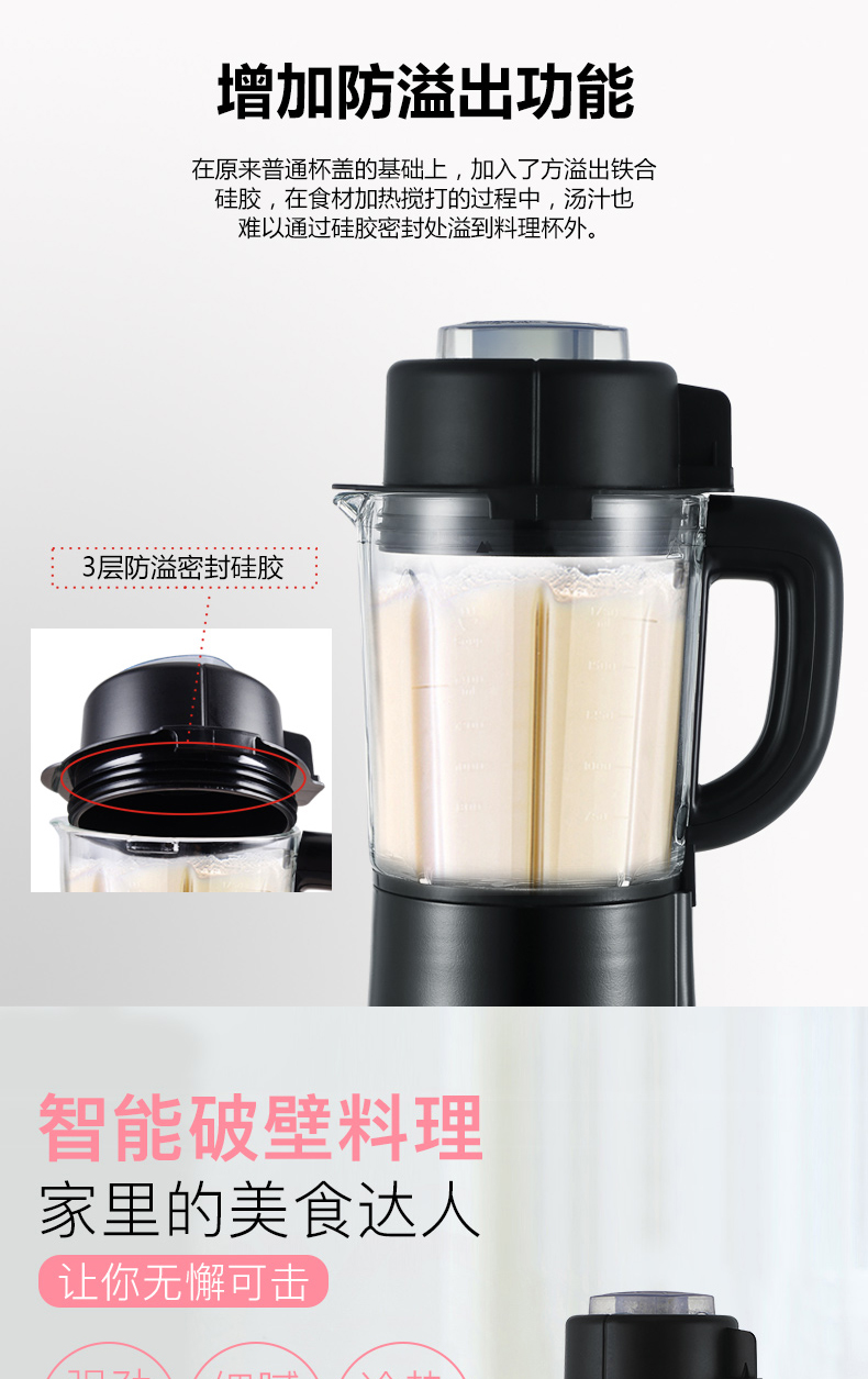 增加防溢出功能在原来普通杯盖的基础上,加入了方溢出铁合硅胶,在食材加热搅打的过程中,汤汁也难以通过硅胶密封处溢到料理杯外。3层防溢密封硅胶智能破壁料理家里的美食达人让你无懈可击-推好价 | 品质生活 精选好价