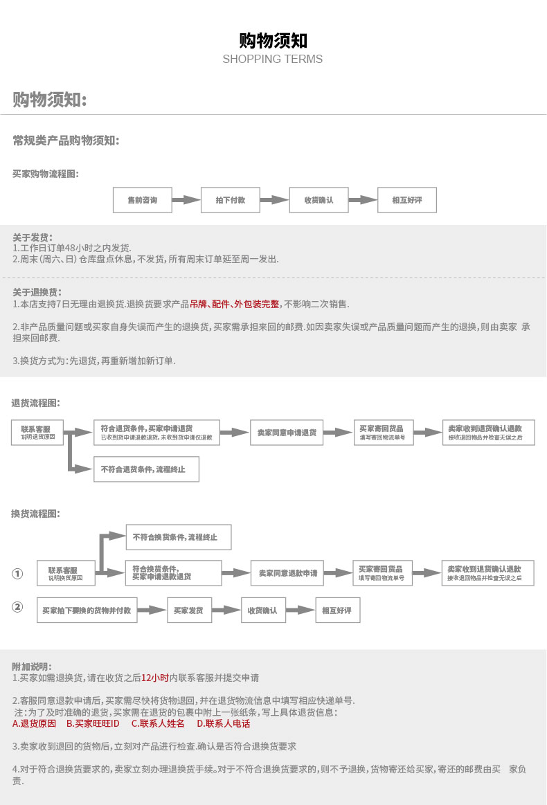购物须知SHOPPING TERMS购物须知:常规类产品购物须知买家购物流程图售前咨询拍下付款收货确认相互好评关于发货:1工作日订单48小时之内发货2.周末周六、日)仓库盘点休息,不发货,所有周末订单延至周一发出关于退换货:1.本店支持7日无理由退换货退换货要求产品吊牌、配件、外包装完整,不影响二次销售2非产品质量问题或买家自身失误而产生的退换货,买家需承担来回的邮费如因卖家失误或产品质量问题而产生的退换,则由卖家承担来回邮费3换货方式为:先退货,再重新增加新订单退货流程图联系客服符含退货条件,买家申请退货收到货申请退鞍退货,未收到货申请仅退卖家同意申请退货一m一[不符合退货条件,流程终止换货流程图不符合换货条件,流程终止联系客服安豪峰魏买家奇回货卖家收到退货确认退款退货卖家同意遇款申请填写奇回物流收退回物品并检查无误之后买家拍下要换的货物井付款买家发货收货确认相互好评附加说明1.买家如需退换货,请在收货之后12小时内联系客服并提交申请2.客服同意退款申请后,买家需尽快将货物退回,并在退货物流信息中填写相应快递单号.注:为了及时准确的退货,买家需在退货的包裹中附上一张纸条,写上具体退货信息A退货原因B买家旺旺|DC联系人姓名D联系人电话3卖家收到退回的货物后,立刻对产品进行检查确认是否符合退换货要求4.对于符合退换货要求的,卖家立刻办理退换货手续。对于不符合退换货要求的,则不予退换,货物寄还给买家,寄还的邮费由买家负-推好价 | 品质生活 精选好价