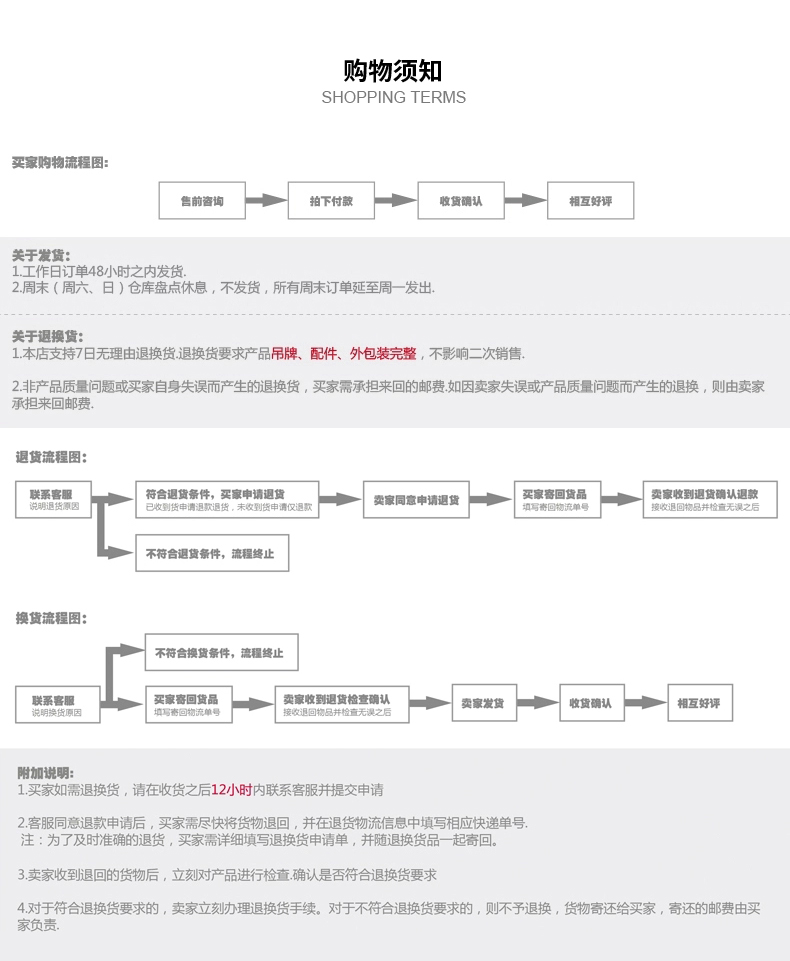 购物须知SHOPPING TERMS买家购物程图售前咨询拍下付款收货确认相互好评关于发货1工作日订单48小时之内发货2周末(周六、日)仓库盘点休息,不发货,所有周末订单延至周一发出关于退换货1.本店支持7日无理由退换货退换货要求产品吊牌、配件、外包装完整,不影响二次销售非产品质量问题或买家自身失误而产生的退换货,买家需承担来回的邮费如因卖家失误或产品质量问题而产生的退换,则由卖家承担来回邮费退货程图联系客服符合退货条件,买家申请货卖家收到退货确认退款已收到货申请退退货,未收到货申请仅退款[m[接收退回物品并检无误之后不符合退货条件,跪程终止换货流程图:不符合换货条件,程终止联系客服买家客回货品卖家收到退货检查确认卖家发货收货确认相互好评附加说明:1.买家如需退换货,请在收货之后12小时内联系客服并提交申请2.客服同意退款申请后,买家需尽快将货物退回,并在退货物流信息中填写相应快递单号.注:为了及时准确的退货,买家需详细填写退换货申请单,并随退换货品一起寄回卖家收到退回的货物后,立刻对产品进行检査确认是否符合退换货要求4对于符合退换货要求的,卖家立刻办理退换货手续。对于不符合退换货要求的,则不予退换,货物寄还给买家,寄还的邮费由买家负贵-推好价 | 品质生活 精选好价