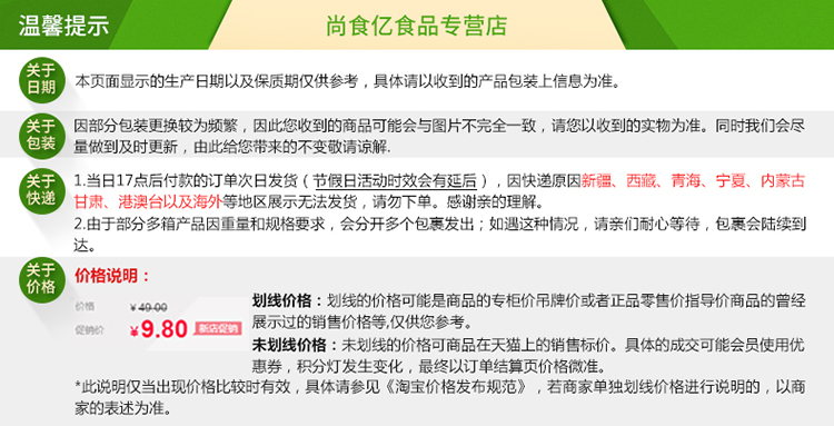 温馨提示尚食亿食品专营店本页面显示的生产日期以及保质期仅供参考,具体请以收到的产品包装上信息为准。因部分包装更换较为频繁,因此您收到的商品可能会与图片不完全一致,请您以收到的实物为准。同时我们会尽量做到及时更新,由此给您带来的不变敬请谅解1当日17点后付款的订单次日发货(节假日活动时效会有延后),因快递原因新疆、西藏、青海、宁夏、内蒙古甘肃、港澳台以及海外等地区展示无法发货,请勿下单。感谢亲的理解。2由于部分多箱产品因重量和规格要求,会分开多个包裹发出;如遇这种情况,请亲们耐心等待,包裹会陆续到价格说明￥400划线价格:划线的价格可能是商品的专柜价吊牌价或者正品零售价指导价商品的曾经￥9.80展示过的销售价格等仅供您参考未划线价格:未划线的价格可商品在天猫上的销售标价。具体的成交可能会员使用优惠券,积分灯发生变化,最终以订单结算页价格微准。此说明仅当出现价格比较时有效,具体请参见《淘宝价格发布规范》,若商家单独划线价格进行说明的,以商家的表述为准-推好价 | 品质生活 精选好价