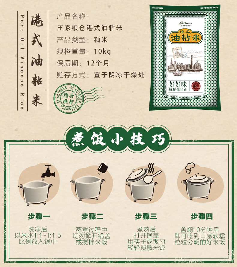 港式产品名称王家粮仓港式油粘米2?产品类型:籼米缝痞规格重量:10kg4油保质期:12个月贮存方式:置于阴凉干燥处来好好味热卖推荐煮饭小技巧步骤一步骤二步骤三步骤四洗净后蒸煮过程中煮熟后盖焖10分钟后米水1:1-1:1.5切勿感软糯比例放入锅中用筷子或饭勺粒粒分明的好米饭轻轻搅散米饭-推好价 | 品质生活 精选好价