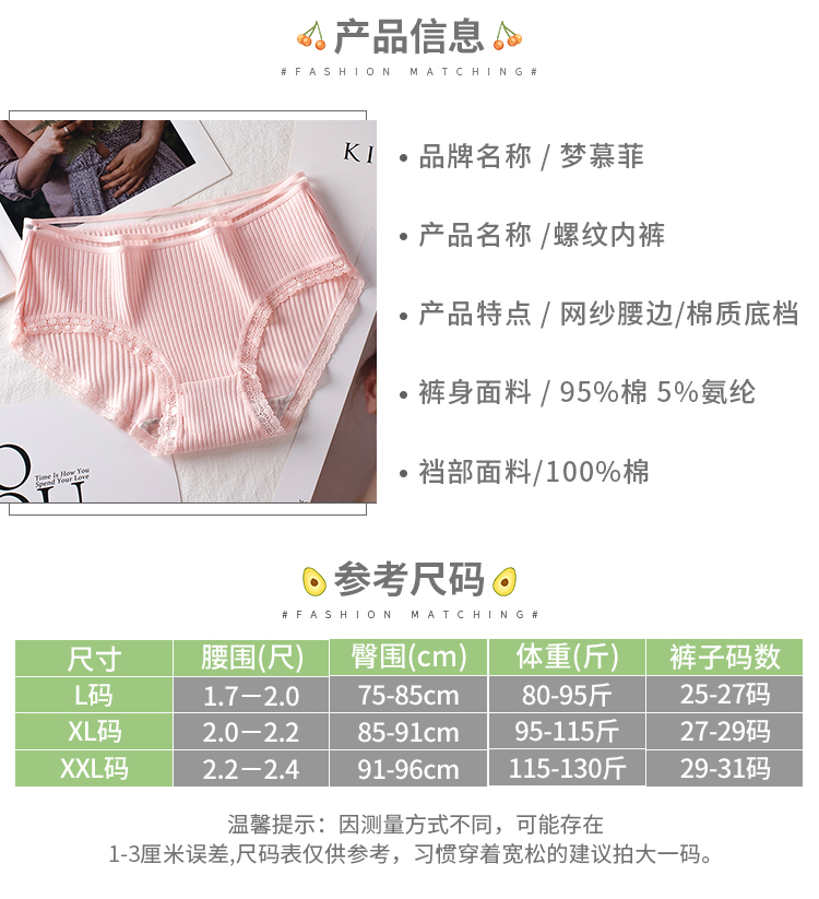 产品信息KⅠ·品牌名称/梦慕菲产品名称/螺纹内裤产品特点/网纱腰边/棉质底档裤身面料/95%棉5%氨纶裆部面料/100%棉⊙参考尺码⊙尺寸腰围(尺)臀围(cm)体重(斤)裤子码数码1.7-2.075-85cm80-95斤25-27码XL码2.0-2.285-91cm95-115斤27-29码XXL码2.2-2.491-96cm15-130斤29-31码温馨提示:因测量方式不同,可能存在3厘米误差尺码表仅供参考,习惯穿着宽松的建议拍大一码。-推好价 | 品质生活 精选好价