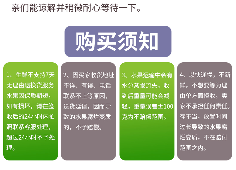 亲们能谅解并稍微耐心等待一下购买须知、生鲜不支持7天因买家收货地址水果运输中会有4、以快递慢,不新无理由退换货服务不详、有误、电话水分蒸发流失,收鲜,不想要等为理水果因保质期短,联系不上等原因到后重量可能会减由单方面拒收,卖如有损坏,请在签‖送货延误,因而导‖轻,重量误差±100家不承担任何责任。收后的24小时内拍致的水果腐烂变质克为不赔偿范围。存不当,放置时间照联系客服处理,的,不予赔偿。过长导致的水果腐超过24小时不予处烂变质,不在赔付范围之内。-推好价 | 品质生活 精选好价