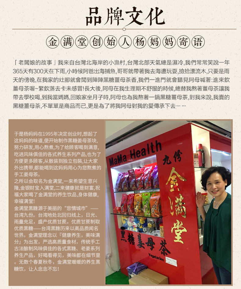 品牌文化⑥满(堂创始人杨妈阊寄语「老闆娘的故事」我來自台灣北海岸的小漁村,台灣北部夭氣總是濕冷,我們常常笑說一年365天有300天在下雨,小時候阿爸出海捕魚,哥哥就帶著我去海邊玩耍,撿拾漂流木,只要是雨天的傍晩在我家的灶腳就會聞到陣陣黑糖薑母茶香,我們一進門就會聽見阿母喊著:進來飲薑母茶喔~緊飲落去卡未感冒!長大後,阿母在我生理期不舒服的時候,總替我熬著薑母茶讓我帶去學校喝,到我當媽媽,冋娘家坐月子時,阿母也為我熬著一鍋黑糖薑母茶,對我來說,我賣的黑糖葺母茶,不單單是商品而已,更是為了將我阿母對我的愛傳承下去……于是杨妈妈在1995年决定创业时想起了这妈妈的味道,便开始制作黑糖姜母茶块,努力研发,用心熬煮,为了给顾客喝到满意,吃进风味俱佳的各式养生系列产品,也为了方便更多顾客,从散装到独立包装,让大家九外出携带,都能喝到这妈妈用心为您熬煮的手工姜母茶之所以会取名为金满堂,一来希望生意兴隆金银财宝入满堂,二来健康就是财富,祝福大家喝了金满堂的养生饮品,身体健康幸福满堂!金满堂黑糖源于美丽的“悲情城市”台湾九份。台湾地处北回归线上,日光雨量充足,盛产优质甘蔗。优质甘蔗制取优质黑糖——台湾黑糖历来以高品质闻名世界。金满堂理念以『健康养生,美味满分』为出发,严选高质量食材,传统手工古法酿制风味俱佳的各式黑糖、老姜系列基母条养生好喝看得见,美味都在细节里无数个春夏秋冬,金满堂暖暖的养生黑糖饮,让人念念不忘-推好价 | 品质生活 精选好价