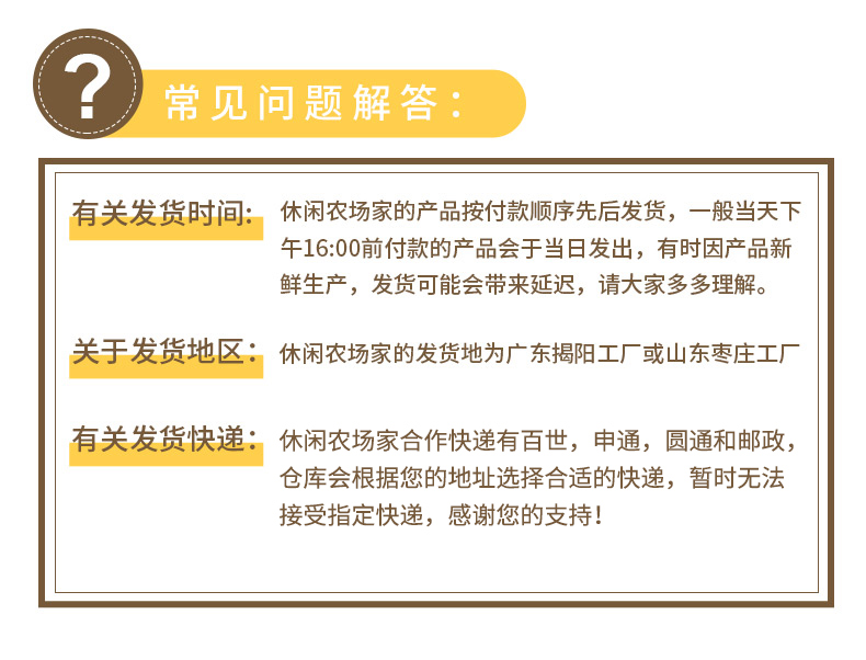 ?常见问题解答有关发货时间:休闲农场家的产品按付款顺序先后发货,一般当天下午16:00前付款的产品会于当日发出,有时因产品新鲜生产,发货可能会带来延迟,请大家多多理解。关于发货地区:休闲农场家的发货地为广东揭阳工厂或山东枣庄工厂有关发货快递:休闲农场家合作快递有百世,申通,圆通和邮政,仓库会根据您的地址选择合适的快递,暂时无法接受指定快递,感谢您的支持!-推好价 | 品质生活 精选好价