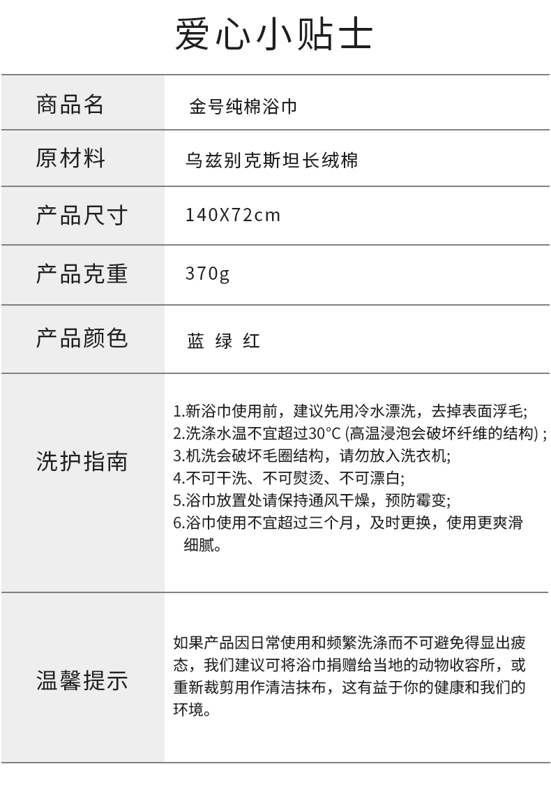爱心小贴士商品名金号纯棉浴巾原材料乌兹别克斯坦长绒棉产品尺寸40X72cm产品克重370g产品颜色蓝绿红1.新浴巾使用前,建议先用冷水漂洗,去掉表面浮毛2洗涤水温不宜超过30℃C(高温浸泡会破坏纤维的结构)洗护指南3机洗会破坏毛圈结构,请勿放入洗衣机:4.不可干洗、不可熨烫、不可漂白5浴巾放置处请保持通风干燥,预防霉变6浴巾使用不宜超过三个月,及时更换,使用更爽滑细腻。如果产品因日常使用和频繁洗涤而不可避免得显出疲态,我们建议可将浴巾捐赠给当地的动物收容所,或温馨提示重新裁剪用作清洁抹布,这有益于你的健康和我们的环境。-推好价 | 品质生活 精选好价
