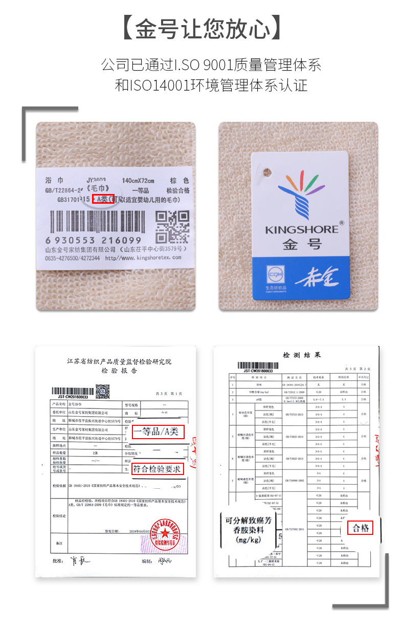 金号让您放心公司已通过.So9001质量管理体系和S○14001环境管理体系认证浴巾JYAn140cmX72cm棕色B/T22864-2《毛巾》一等品检验合格G83170115EA类打适宜婴幼儿用的毛巾)川KINGSHORE6930553216099山东金号家纺集团有限公司(山东茌平中心街3579号)金号0635-4276500/4272344http://www.kingshoretex.com检测结果江苏省纺织产品质量监督检验研究检验报告委托单位山东金号家团有限公司解城市任平县民街适中心其号“上等品/A类符合检验要求可分解致癌芳香胺染料合格(mg/kg)长偏A-推好价 | 品质生活 精选好价