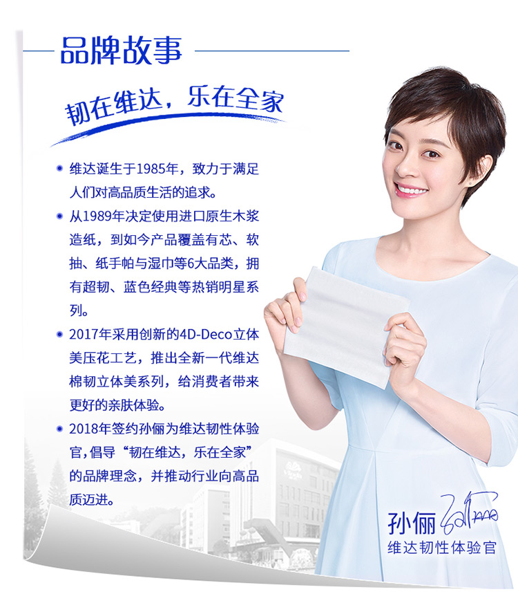 OO牌故事韧在维达,乐在全家·维达诞生于1985年,致力于满足人们对高品质生活的追求。·从1989年决定使用进口原生木浆造纸,到如今产品覆盖有芯、软抽、纸手帕与湿巾等6大品类,拥有超韧、蓝色经典等热销明星系列。·2017年采用创新的4 D-Deco立体美压花工艺,推出全新一代维达棉韧立体美系列,给消费者带来更好的亲肤体验。·2018年签约孙俪为维达韧性体验官,倡导“韧在维达,乐在全家”的品牌理念,并推动行业向高品质迈进。孙俪(2维达韧性体验官-推好价 | 品质生活 精选好价