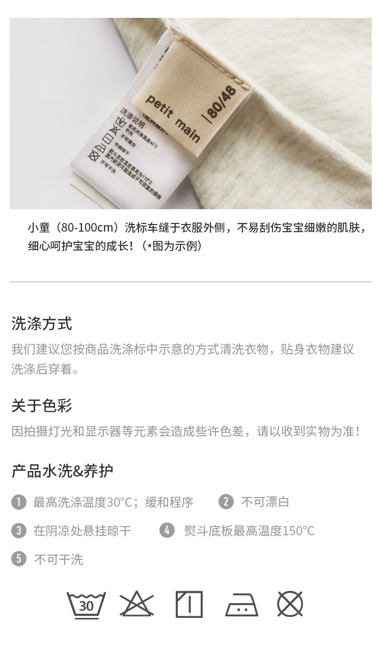 小童(80-100cm)洗标车缝于衣服外侧,不易刮伤宝宝细嫩的肌肤细心呵护宝宝的成长!(*图为示例)洗涤方式我们建议您按商品洗涤标中示意的方式清洗衣物,贴身衣物建议洗涤后穿着。关于色彩因拍摄灯光和显示器等元素会造成些许色差,请以收到实物为准产品水洗&养护①最高洗涤温度30°C;缓和程序②2不可漂白③3在阴凉处悬挂晾干熨斗底板最高温度150°C⑤不可干洗-推好价 | 品质生活 精选好价