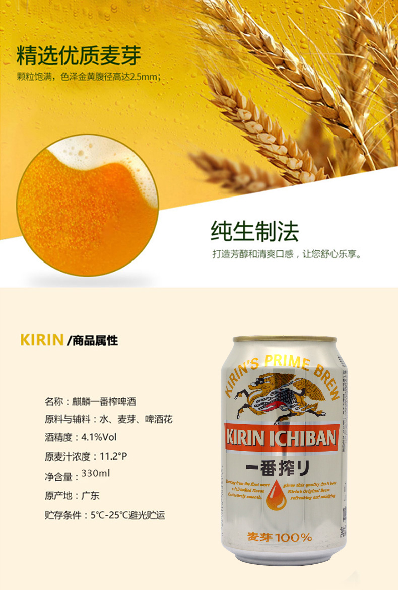 8精选优质麦芽颗粒饱满,色泽金黄腹径高达2.5mm;纯生制法打造芳醇和清爽口感,让您舒心乐享。KIRN滴商品属性PRIM名称:麒麟一番榨啤酒原料与辅料:水、麦芽、啤酒花酒精度:4.1%VolKIRIN ICHIBAN原麦汁浓度:11.2°P净含量:330m一番挥刂hi-bodied nl原产地:广东贮存条件:5℃-25°℃避光贮运麦芽100%-推好价 | 品质生活 精选好价