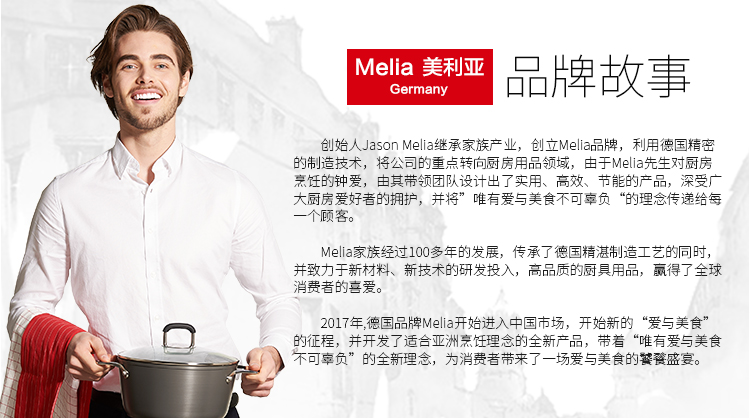Meia美利亚Germany品牌故事创始人 Jason melia继承家族产业,创立 Melia品牌,利用徳国精密造技术将公司的重点转向厨房用品领域,由于Mea先生对厨房烹饪的钟爱,由其带领团队设计出了实用、高效、节能的产品,深大厨房爱好者的拥护,并将”唯有爱与美食不可辜负“的理念传递给每一个顾客。ia家族经过100多年的发展,传承了德国精湛伟并致力于新新技术的研发投入,高品质的厨具用品,贏得了全球肖费者的喜爱的征程,并开发了适合亚洲烹饪理念的全新产品,带着“唯有爱与美食不可辜负”的全新理念,为消费者带来了一场爱与美食的饕孩盛宴-推好价 | 品质生活 精选好价