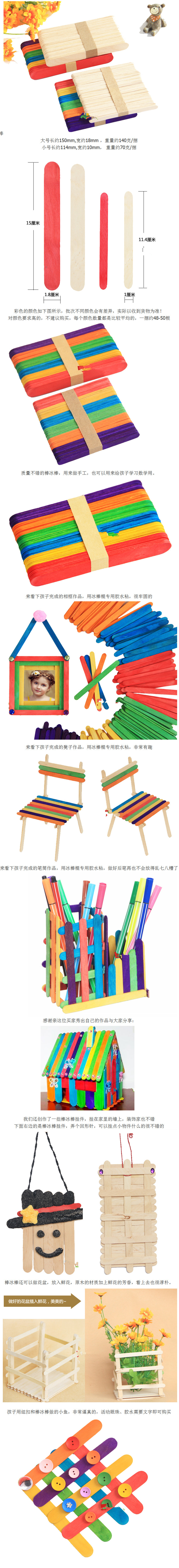 这款棒冰棒一共有四个规格,标价都是一捆的价格, 一捆的数量约48-50根,颜色如图所示 大号长约150mm,宽约18mm,厚1.6mm ,重量约140克/捆 小号长约114mm,宽约10mm,厚2mm,重量约70克/捆 功能:幼儿园DIY手工的新型材料,只有通过我们的双手把他黏在一起,一个个崭新的手工作品就出现了。一条小鱼、一个笔筒、一个椅子、一个相框,结合毛根、钻石、颜料可以创作出一个个生动的作品,孩子的智慧,无限的创意,快来创作孩子自己的惊喜吧。 白乳胶链接:.
