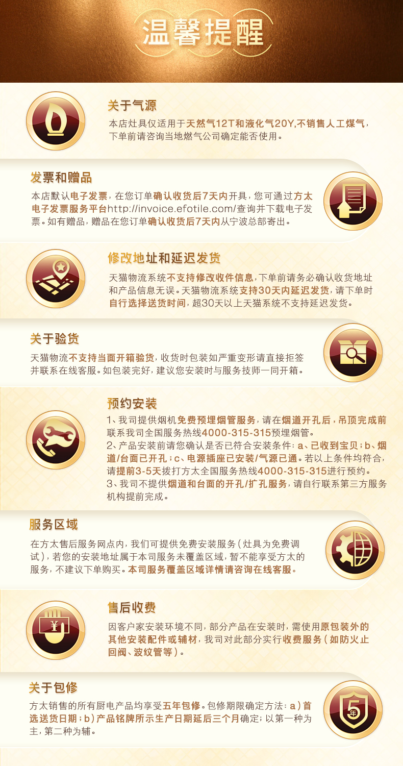 声3关于气源本店灶具仅适用于天然气12T和液化气20Y,不销售人工煤气下单前请咨询当地燃气公司确定能否使用发票和赠品本店默认电子发票,在您订单确认收货后7天内开具,您可通过方太电子发票服务平台 nttp: //invoice fotile. com/查询并下载电子发票。如有赠品,赠品在您订单确认收货后7天内从宁波总部寄出。修改地址和延迟发货天猫物流系统不支持修改收件信息,下单前请务必确认收货地址和产品信息无误。天猫物流系统支持30天内延迟发货,请下单时自行选择送货时间,超30天以上天猫系统不支持延迟发货关于验货天猫物流不支持当面开箱验货,收货时包装如严重变形请直接拒签并联系在线客服。如包装完好,建议您安装时与服务技师一同开箱。预约安装1、我司提供烟机免费预埋烟管服务,请在烟道开孔后,吊顶完成前联系我司全国服务热线4000-315-315预埋烟管。2、产品安装前请您确认是否已符合安装条件:a、已收到宝贝;b、烟道/台面已开孔;c、电源插座已安装/气源已通。若以上条件均符合请提前3-5天拨打方太全国服务热线4000-315-315进行预约3、我司不提供烟道和台面的开孔/扩孔服务,请自行联系第三方服务机构提前完成。服务区域在方太售后服务网点内,我们可提供免费安装服务(灶具为免费调式),若您的安装地址属于本司服务未覆盖区域,暂不能享受方太的服务,不建议下单购买。本司服务覆盖区域详情请咨询在线客服售后收费因客户家安装环境不同,部分产品在安装时,需使用原包装外的其他安装配件或辅材,我司对此部分实行收费服务(如防火止回阀、波纹管等)。关于包修方太销售的所有厨电产品均享受五年包修。包修期限确定方法:a)首选送货日期;b)产品铭牌所示生产日期延后三个月确定;以第一种为主,第二种为辅。-推好价 | 品质生活 精选好价