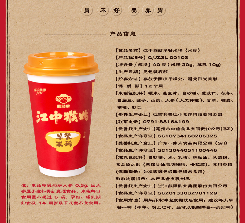 胃不好要养胃产品信息食品名称】江中猴姑早餐米獺《米糊)【产品标准号】a/zSL1os【净含量/规格】4。克(米鞴39,炼乳1。g)生产日期】见包装底部贮存方法】存放于阴凉干爛处、避免阳光直射【保质期】12个月【米獺包配料】粳米、燕麦片、白砂糖、苡仁、茯苓、白扁豆、莲子、山药、人参《人工种植)甘草、欐皮、中【委托生产企业】江西共青江中食疗科技有限公司联系电话】。79188164199【受委托生产企业】毫州市中信食品有限责任公司(Bz)食品生产许可证】sc1。7341602。6325【受委托生产企业】广东一家人食品有限公司(SH食品生产许可证】sc13。4405110。446【炼乳包配料】白砂糖、水、乳粉、橖榈油、乳清粉、食品添加剂(单双甘油脂肪酸酯、卡拉胶)、食用香精温攀提示:如发现破包或胀包请勿食用)致敏物质提示:本产品含有乳制品注:本品每瑙添加人参O.5g,因人【受委托生产企业】浙江熊猫乳业集团股份有限公司参属于滋补英新资源食品,米鞴每日【食品生产许可证】sc2。13332701129食用量不超过6,孕妇、哺乳期妇女及14周岁以下儿童不宜食用。食用方法】用热开水冲泡成糊状后食用。建议毎天早髅一杯(中午、晩上也可,还可以根据要一天两杯)-推好价 | 品质生活 精选好价