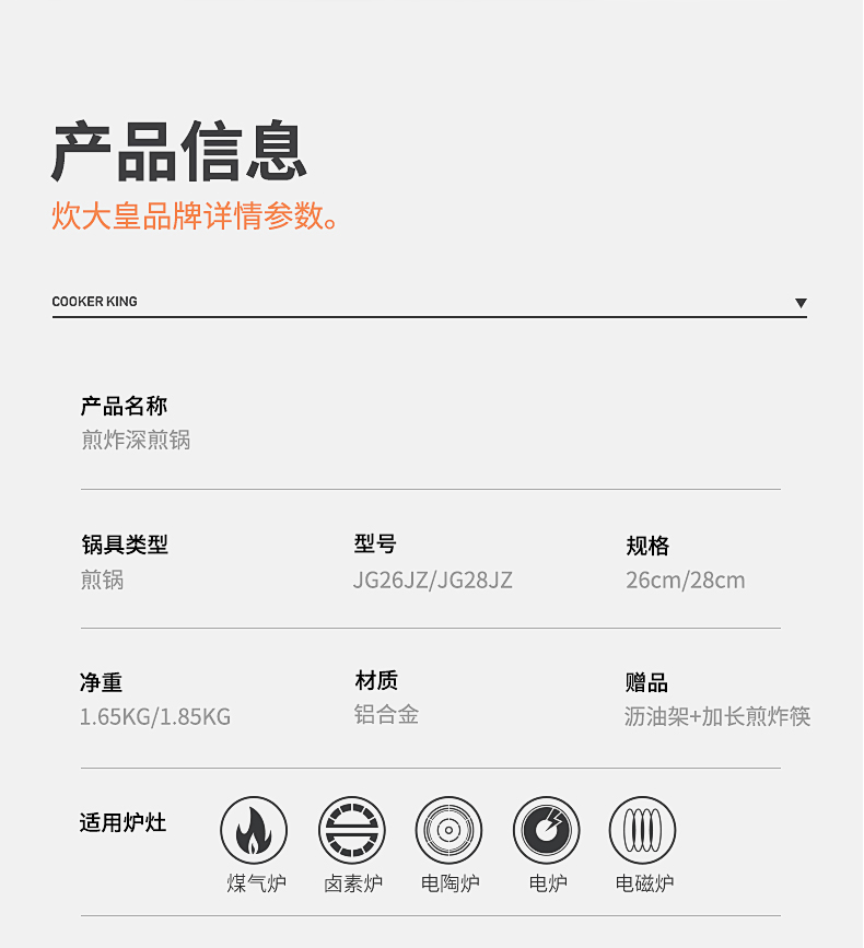 产品信息炊大皇品牌详情参数。COOKER KING产品名称煎炸深煎锅锅具类型型号规格煎锅JG26JZ/JG28JZ26cm/28cm净重材质赠品1.65KG/1.85KG铝合金沥油架+加长煎炸筷适用炉灶煤气炉卤素炉电陶炉电炉电磁炉-推好价 | 品质生活 精选好价
