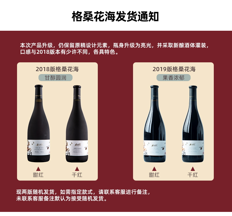 格桑花海发货通知本次产品升级,仍保留原稿设计元素,瓶身升级为亮光,并采取新酿酒体灌装口感与2018版本有少许不同,各具特色2018版格桑花海2019版格桑花海甘醇圆润果香浓郁现两版随机发货,如需指定款式,请联系客服进行备注未联系客服备注默认为接受随机发货。-推好价 | 品质生活 精选好价
