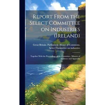 预订 Report From the Select Committee on Industries (Ireland); Together With the Proceedings of the Committee, Minutes o