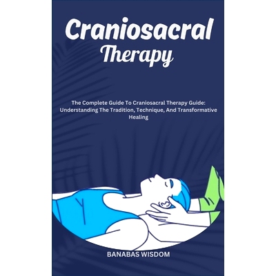Craniosacral Therapy: The Complete Guide To Craniosacral Therapy Guide: Understanding The Tradition, Technique, And