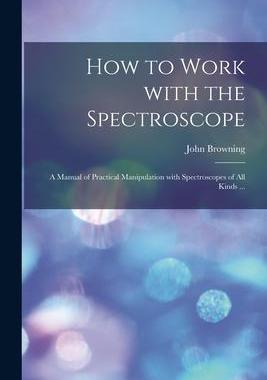 [预订]How to Work With the Spectroscope: a Manual of Practical Manipulation With Spectroscopes of All Kind 9781015323346