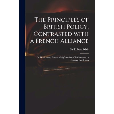 预订 The Principles of British Policy, Contrasted With a French Alliance: in Five Letters, From a Whig Member of Parliam