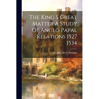 预订 The King S Great Matter A Study Of Anglo Papal Relations 1527 1534: 9781021233974