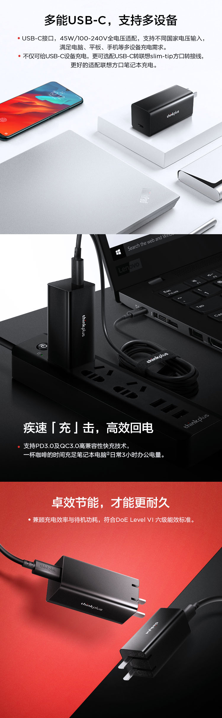 多能UB-C,支持多设备USB-C接口,45W/100-240V全电压适配,支持不同国家电压输入,满足电脑、平板、手机等多设备充电需求。不仅可给USB-C设备充电,更可选配USB-C转联想slim-tip方口转接线,更好的适配联想方口笔记本充电。thinkplusSearch the web and Lenovothinkplus疾速「充」击,高效电支持PD3.0及QC3.0高兼容性快充技术,一杯咖啡的时间充足笔记本电脑日常3小时办公电量。thinkplus卓效节能,才能更耐久兼顾充电效率与待机功耗,符合DoE Level 六级能效标准。thinkplusthinkplusS回