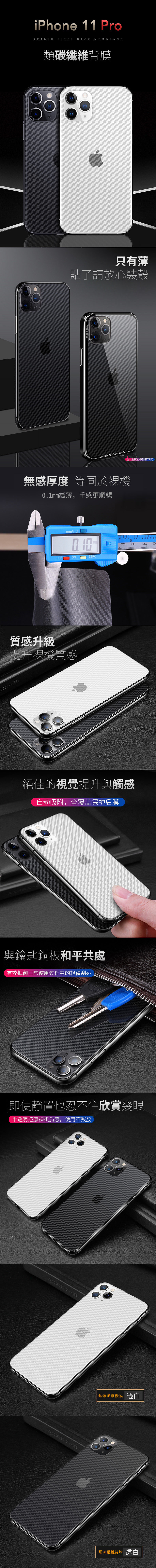 iPhone 11 ProARAMID FIBER BACK MEMBRANE碳纖維背膜只有薄貼了請放心裝殼AUTO FOCUSGLASS DESIGNED IN 注:金属边框透明玻璃無感厚度 等同於01纖薄,手感更順暢mminch.OFFONZERO質感升級提升機質感3708090100絕佳的視覺提升與觸感自动吸附,全覆盖保护后膜與鑰匙銅板和平共處有效抵御日常使用过程中的轻微刮碰即使靜置也忍不住欣賞幾眼半透明还原裸机质感,使用不残胶類碳纖維後膜 透白類碳纖維後膜 透白