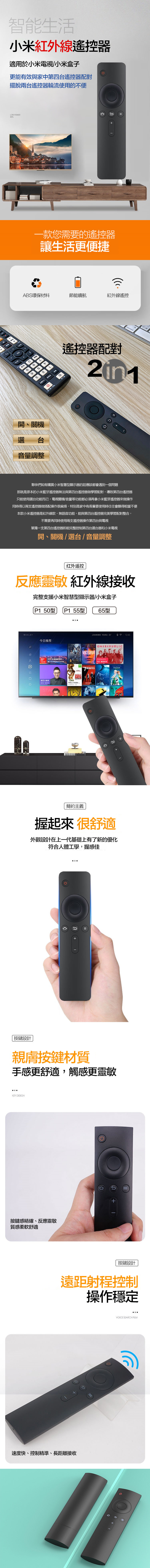 智能生活小米紅外線器適用於小米電視小米盒子更能有效與家中第四台遙控器配對擺脫兩台遙控器輪流使用的不便LOW POWER款您需要的遙控器讓生活更便捷ABS環保材料節能續航紅外線遙控の開、機選台音量調整command遙控器配對夥伴們如有購買小米智慧型顯示器的話應該都會遇到一個問題那就是原本的小米藍牙遙控器無法與第四台遙控器做學習配對,導致第四台遙控器只能使用選台功能而已,電視關機/音量等功能都必須再拿小米藍芽遙控器來做操作同時得以兩支遙控器做搭配操作很麻煩,特別是家中有長輩要使用時往往會顯得相當不便本款小米遙控器是紅外線款,無語音功能,能與第四台遙控器完美學習配對整合,不需要再同時使用兩支遙控器操作第四台與電視單獨一支第四台遙控器即能完整控制第四台選台器和小米電視開、關機/選台/音量調整红外遥控反應靈敏 紅外線接收完整支援小米智慧型顯示器/小米盒子WHALEYP1 50型 P1 55型65型推荐 2016年度一上海今日VTORIAOneRepublicMINTES综艺大秀2016MEN Middle關STARUNCLE U1245簡約主義握起來很舒適外觀設計在上一代基礎上有了新的優化符合人體工學,握感佳C按鍵設計親膚按鍵材質手感更舒適,觸感更靈敏KEY DESIGN按鍵感精確、反應靈敏質感柔軟舒適+ I按鍵設計遠距射程控制操作穩定速度快、控制精準、長距離接收VOICE SEARCH FILM