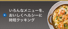 [いろんなメニューを、 おいしくヘルシーに 時短クッキング]