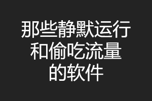 那些在后台静默运行和偷吃流量的软件,你造吗?! 那些在后台静默运行和偷吃流量的软件,你造吗?!