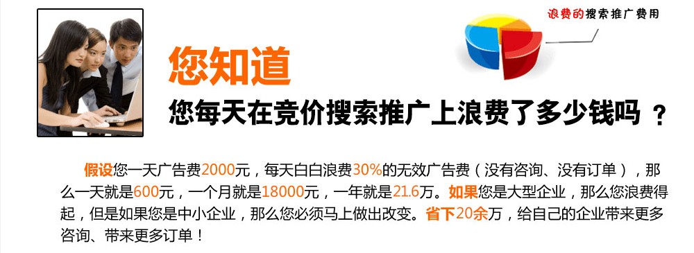 您知道，您每天在竞价搜索推广上浪费了多少钱吗？假设您一天广告费2000元，每天白白浪费30%的无效广告费（没有咨询、没有订单），那么一天就是600元，一个月就是18000元，一年就是21.6万。如果您是大型企业，那么您浪费得起，但是如果您是中小企业，那么 您必须马上做出改变、省下20余万，给自己的企业带来更多咨询、带来更多订单！