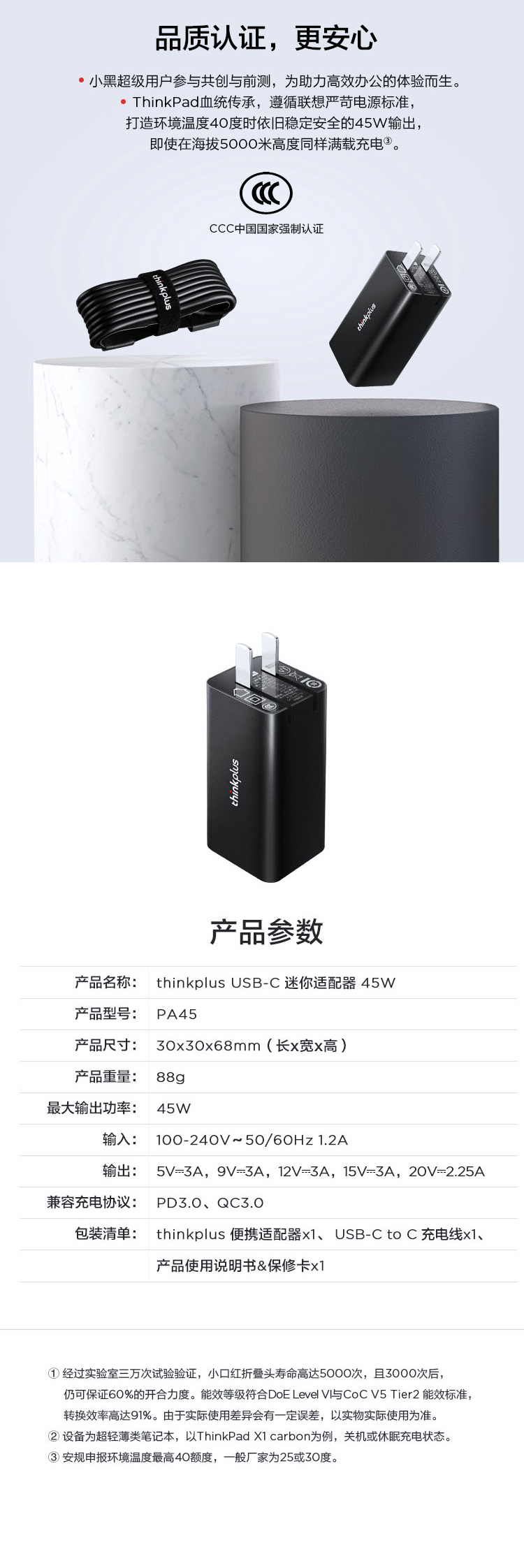 thinkplus品质认证,更安心小黑超级用户参共创与前测,为助力高效办公的体验而生。ThinkPad血统传承,遵循联想严苛电源标准,打造环境温度40度时依旧稳定安全的45W输出,即使在海拔5000米高度同样满载充电。产品参数产品名称: thinkplus USBC 迷你适配器45W产品型号: PA45产品尺寸: 30x30x68mm(长x宽x高)产品重量: 88gp最大输出功率:45W输入:输出:100-240V~50/60Hz 1.2A5V=3A,9V=3A,12V=3A,15V-3A,20V=2.25A兼容充电协议:PD3.0、QC3.0包装清单:thinkplus 便携适配器x1、USB-C to C充电线x1、产品使用说明书&保修卡x1经过实验室三万次试验验证,小口红折叠头寿命高达5000次,且3000次后,仍可保证60%的开合力度。能效等级符合DoE Level 与CoC V5 Tier2 能效标准,转换效率高达91%。由于实际使用差异会有一定误差,以实物实际使用为准。设备为超轻薄类笔记本,以ThinkPad X1 carbon为例,关机或休眠充电状态。 安规申报环境温度最高40额度,一般厂家为25或30度。CCC中国国家强制认证