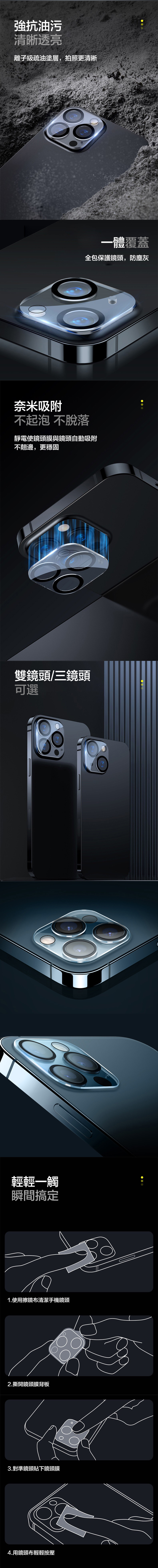 強抗油污清晰透亮離子級疏油塗層,拍照更清晰一體覆蓋全包保護鏡頭,防塵灰奈米吸附不起泡 不脫落靜電使鏡頭膜與鏡頭自動吸附不翹邊,更穩固雙鏡頭/三鏡頭可選輕輕一觸瞬間搞定1.使用擦鏡布清潔手機鏡頭2.撕開鏡頭膜背板3.對準鏡頭貼下鏡頭膜4.用鏡頭布輕輕按壓